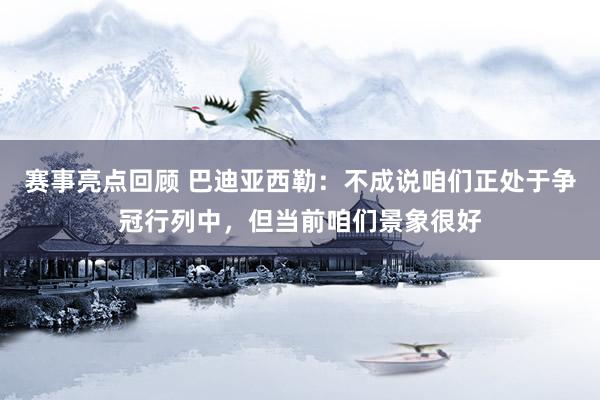 赛事亮点回顾 巴迪亚西勒：不成说咱们正处于争冠行列中，但当前咱们景象很好