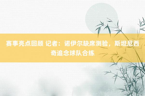 赛事亮点回顾 记者：诺伊尔缺席测验，斯坦尼西奇追念球队合练