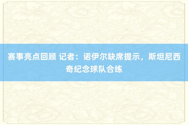 赛事亮点回顾 记者：诺伊尔缺席提示，斯坦尼西奇纪念球队合练