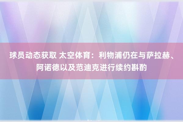 球员动态获取 太空体育：利物浦仍在与萨拉赫、阿诺德以及范迪克进行续约斟酌