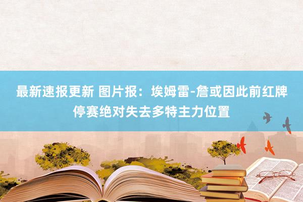 最新速报更新 图片报：埃姆雷-詹或因此前红牌停赛绝对失去多特主力位置