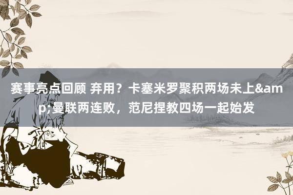 赛事亮点回顾 弃用？卡塞米罗聚积两场未上&曼联两连败，范尼捏教四场一起始发