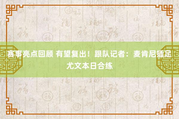 赛事亮点回顾 有望复出！跟队记者：麦肯尼插足尤文本日合练