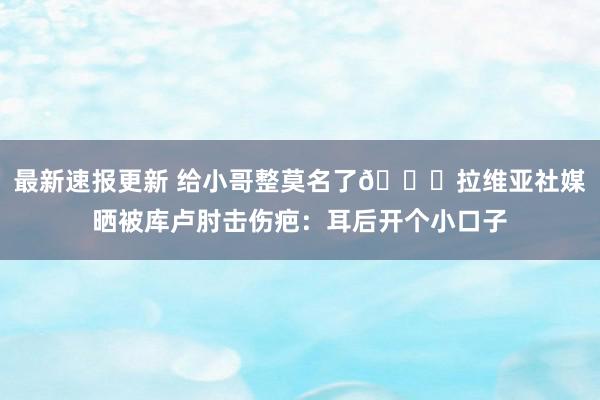 最新速报更新 给小哥整莫名了😅拉维亚社媒晒被库卢肘击伤疤：耳后开个小口子