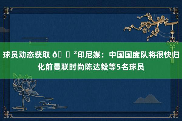 球员动态获取 😲印尼媒：中国国度队将很快归化前曼联时尚陈达毅等5名球员