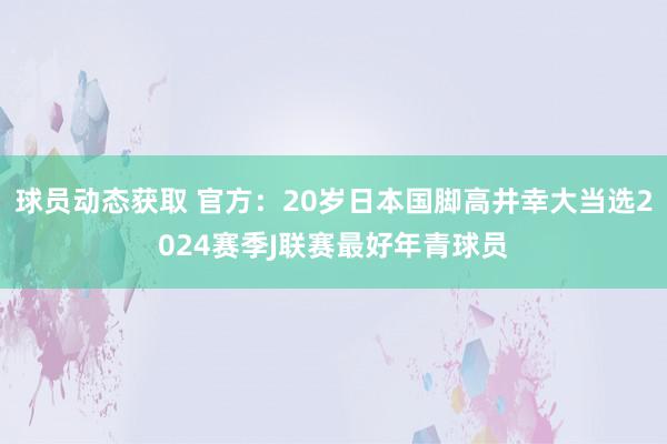 球员动态获取 官方：20岁日本国脚高井幸大当选2024赛季J联赛最好年青球员