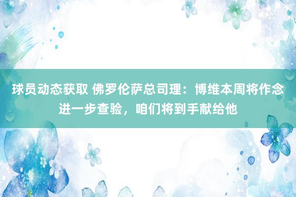 球员动态获取 佛罗伦萨总司理：博维本周将作念进一步查验，咱们将到手献给他