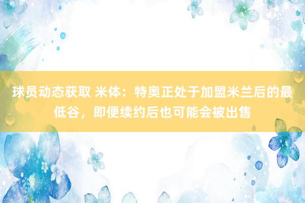 球员动态获取 米体：特奥正处于加盟米兰后的最低谷，即便续约后也可能会被出售