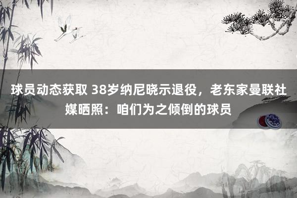 球员动态获取 38岁纳尼晓示退役，老东家曼联社媒晒照：咱们为之倾倒的球员