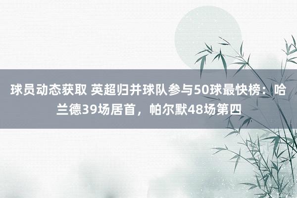 球员动态获取 英超归并球队参与50球最快榜：哈兰德39场居首，帕尔默48场第四