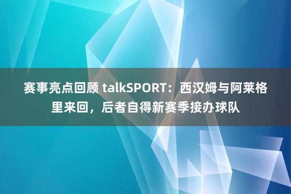 赛事亮点回顾 talkSPORT：西汉姆与阿莱格里来回，后者自得新赛季接办球队