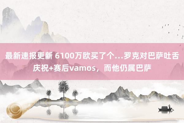 最新速报更新 6100万欧买了个…罗克对巴萨吐舌庆祝+赛后vamos，而他仍属巴萨