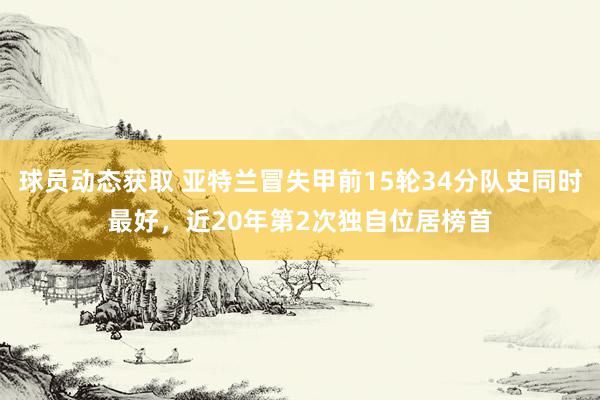 球员动态获取 亚特兰冒失甲前15轮34分队史同时最好，近20年第2次独自位居榜首